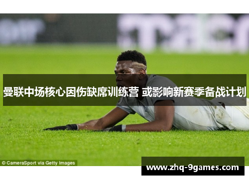 曼联中场核心因伤缺席训练营 或影响新赛季备战计划