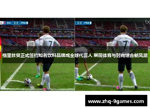 格里兹曼正式签约知名饮料品牌成全球代言人 展现体育与时尚结合新风潮