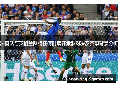 法国队与英格兰队将在何时展开激烈对决及赛事背景分析