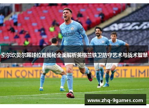 索尔坎贝尔踢球位置揭秘全面解析英格兰铁卫防守艺术与战术智慧 索尔坎贝尔踢球位置揭秘全面解析英格兰铁卫防守艺术与战术智慧