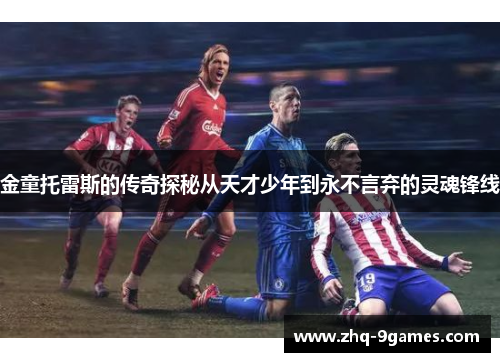 金童托雷斯的传奇探秘从天才少年到永不言弃的灵魂锋线