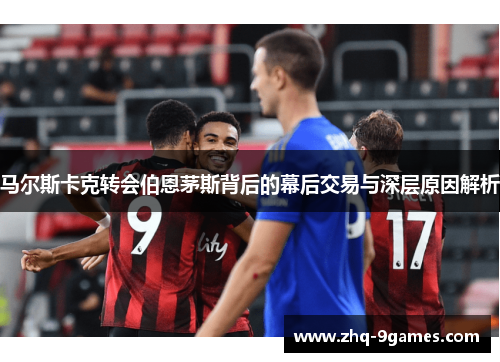 马尔斯卡克转会伯恩茅斯背后的幕后交易与深层原因解析 马尔斯卡克转会伯恩茅斯背后的幕后交易与深层原因解析